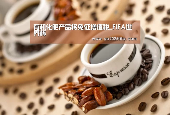 有机化肥产品将免征增值税_FIFA世界杯(图1) FIFA世界杯