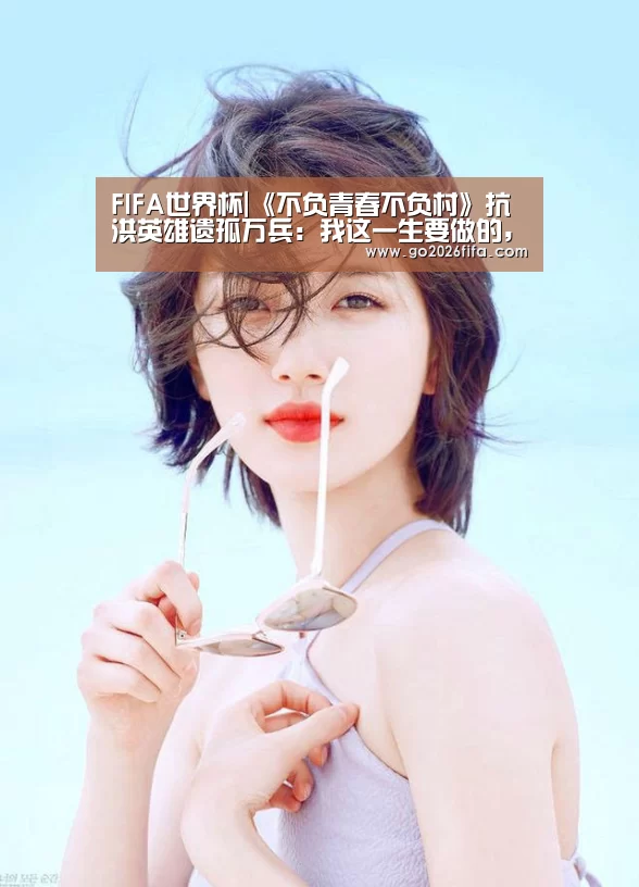 FIFA世界杯|《不负青春不负村》抗洪英雄遗孤万兵:我这一生要做的,就是回报(图1) 2026世界杯